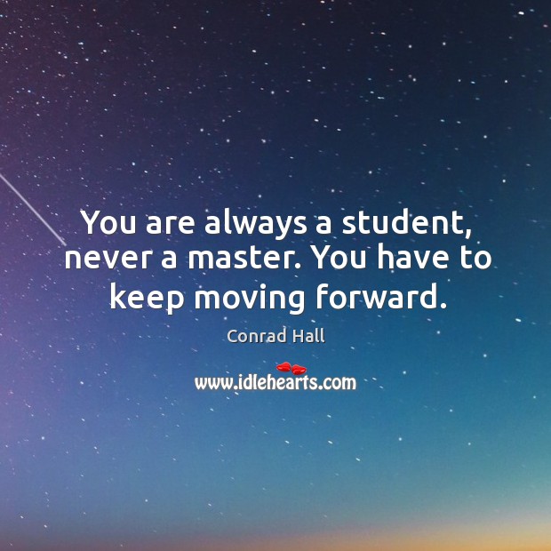 You are always a student, never a master. You have to keep moving forward. 