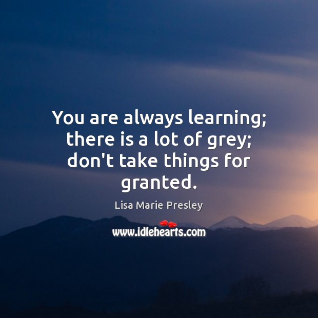 You are always learning; there is a lot of grey; don’t take things for granted. Lisa Marie Presley Picture Quote