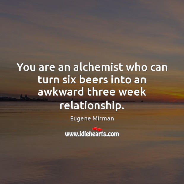 You are an alchemist who can turn six beers into an awkward three week relationship. 