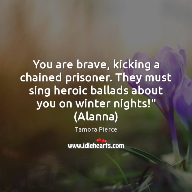 You are brave, kicking a chained prisoner. They must sing heroic ballads Tamora Pierce Picture Quote