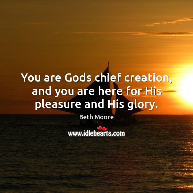 You are Gods chief creation, and you are here for His pleasure and His glory. Beth Moore Picture Quote