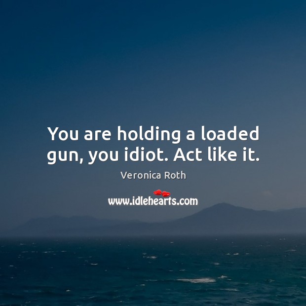 You are holding a loaded gun, you idiot. Act like it. Image