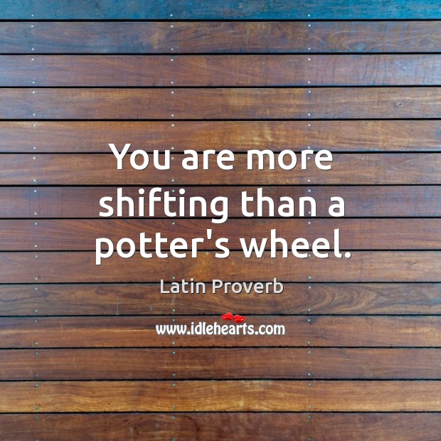 You are more shifting than a potter’s wheel. Image