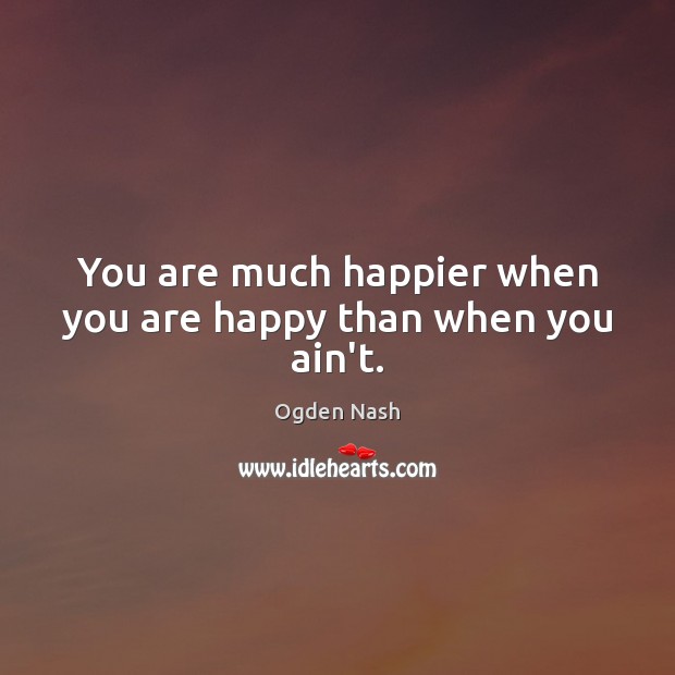 You are much happier when you are happy than when you ain’t. Ogden Nash Picture Quote