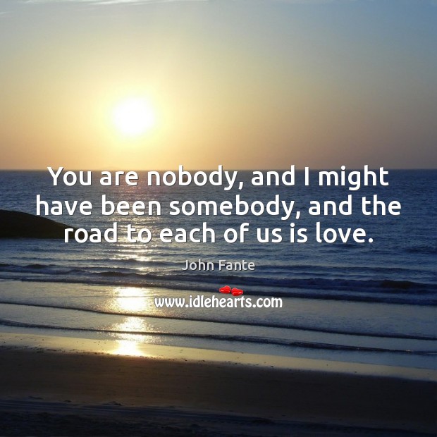 You are nobody, and I might have been somebody, and the road to each of us is love. John Fante Picture Quote