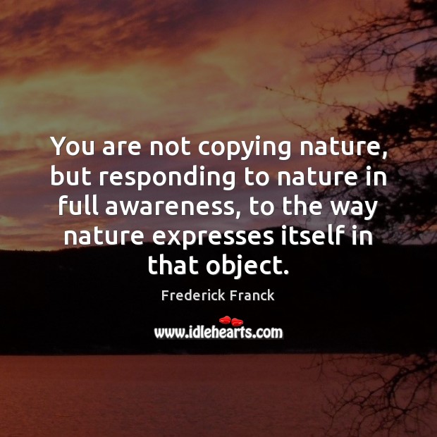 You are not copying nature, but responding to nature in full awareness, Frederick Franck Picture Quote