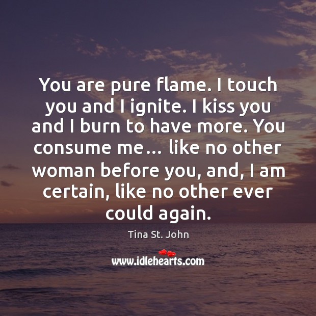 You are pure flame. I touch you and I ignite. I kiss Tina St. John Picture Quote