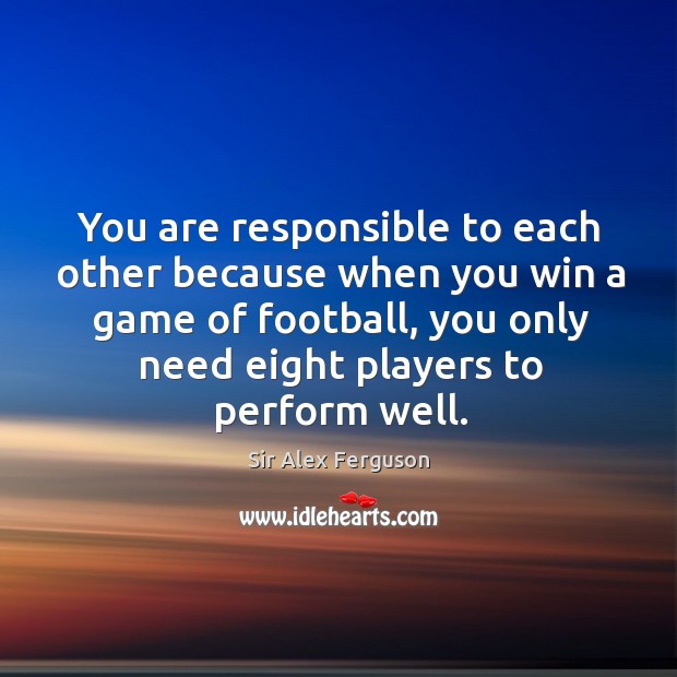 You are responsible to each other because when you win a game of football, you only need eight players to perform well. Sir Alex Ferguson Picture Quote
