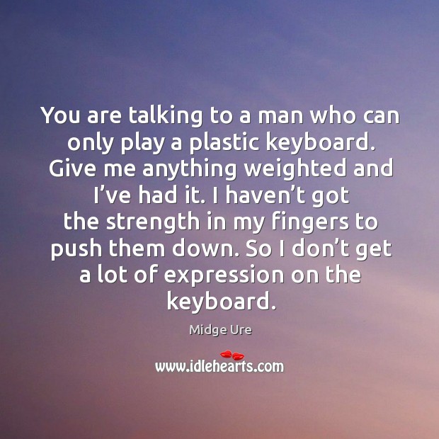 You are talking to a man who can only play a plastic keyboard. Give me anything weighted and I’ve had it. Image