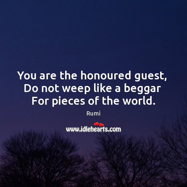 You are the honoured guest,   Do not weep like a beggar   For pieces of the world. Rumi Picture Quote
