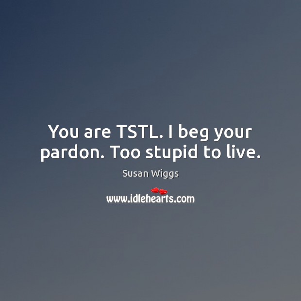 You are TSTL. I beg your pardon. Too stupid to live. Image