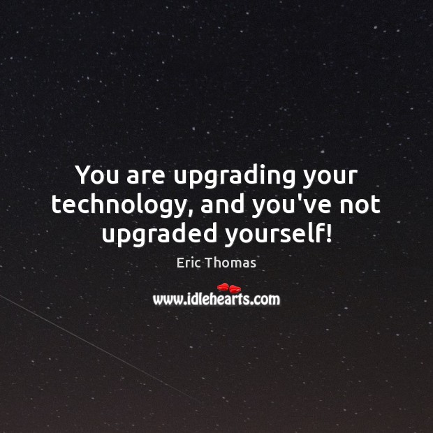 You are upgrading your technology, and you’ve not upgraded yourself! Image