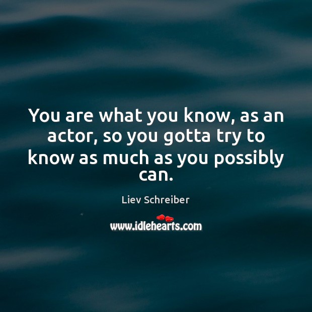 You are what you know, as an actor, so you gotta try to know as much as you possibly can. Liev Schreiber Picture Quote