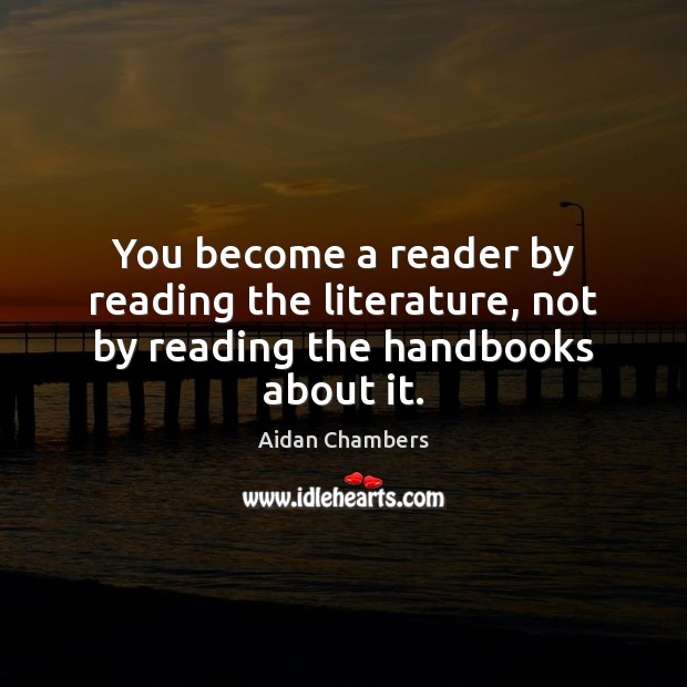 You become a reader by reading the literature, not by reading the handbooks about it. Aidan Chambers Picture Quote