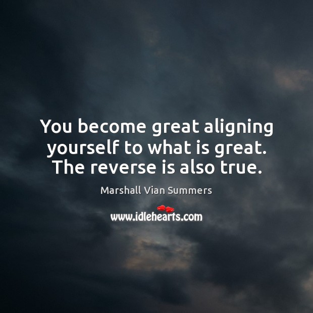 You become great aligning yourself to what is great. The reverse is also true. 