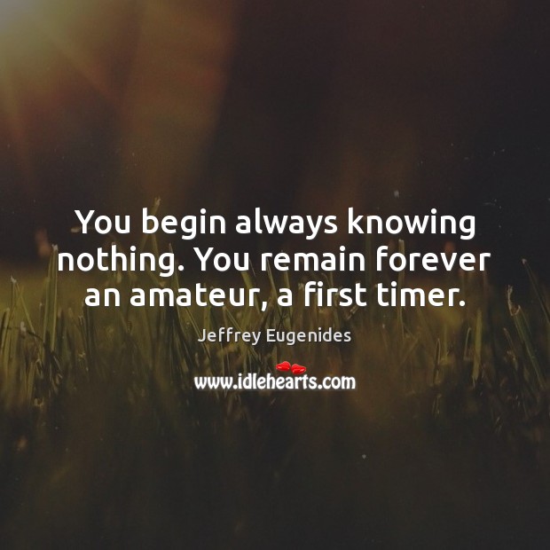You begin always knowing nothing. You remain forever an amateur, a first timer. 