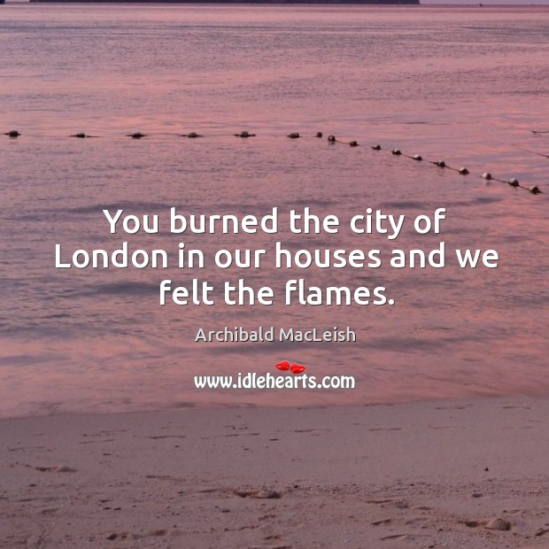 You burned the city of london in our houses and we felt the flames. Archibald MacLeish Picture Quote