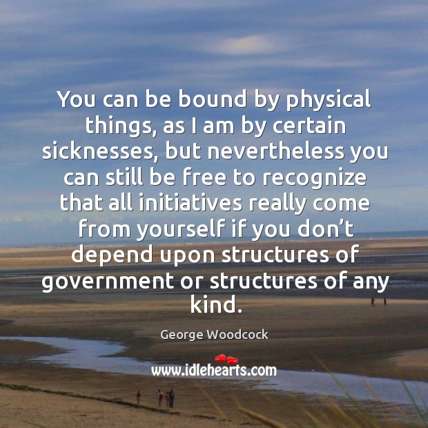 You can be bound by physical things, as I am by certain sicknesses George Woodcock Picture Quote