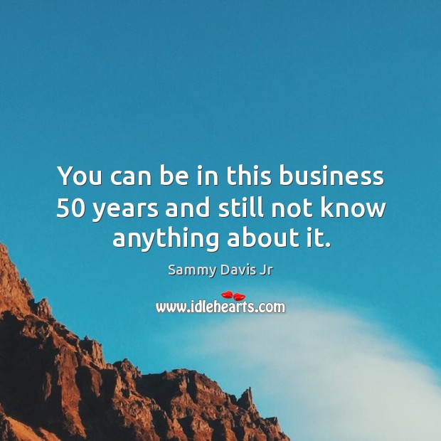 You can be in this business 50 years and still not know anything about it. Sammy Davis Jr Picture Quote