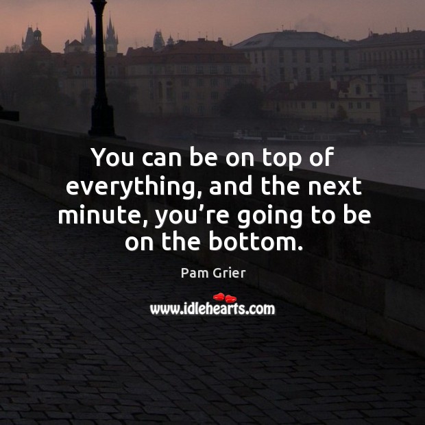 You can be on top of everything, and the next minute, you’re going to be on the bottom. Image