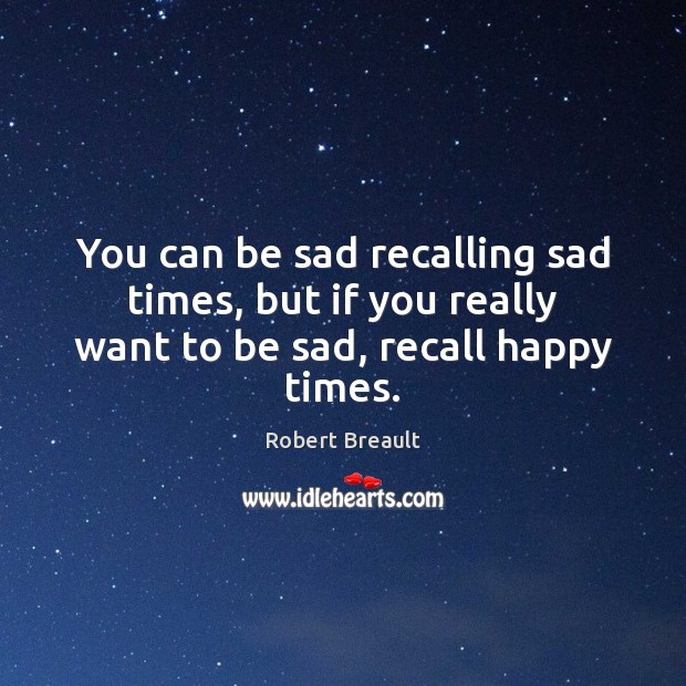 You can be sad recalling sad times, but if you really want to be sad, recall happy times. Robert Breault Picture Quote