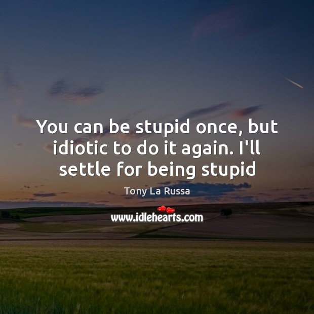 You can be stupid once, but idiotic to do it again. I’ll settle for being stupid Image