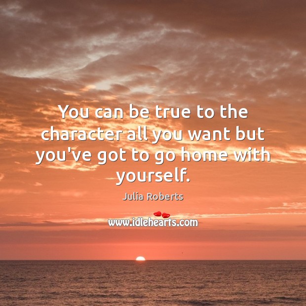 You can be true to the character all you want but you’ve got to go home with yourself. 