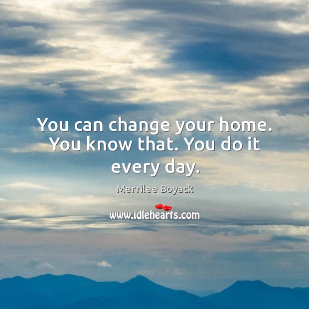 You can change your home. You know that. You do it every day. Image