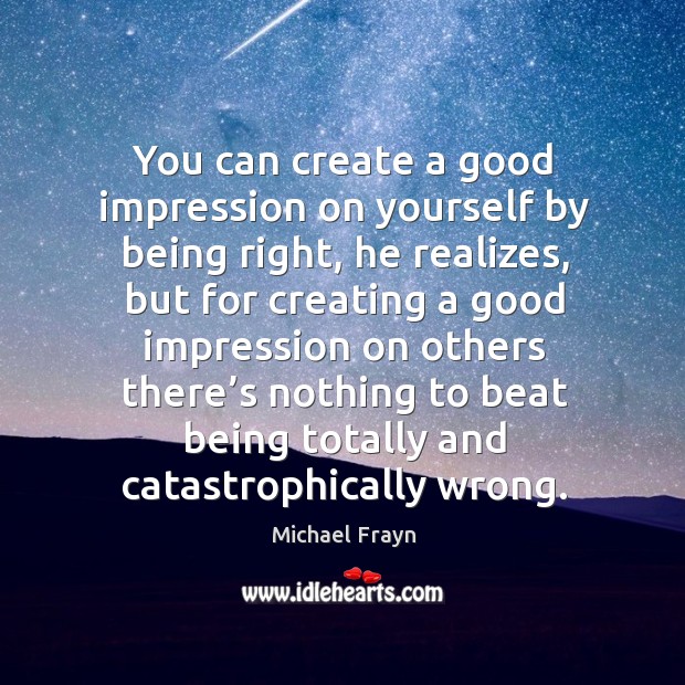 You can create a good impression on yourself by being right, he realizes, but for creating a good Michael Frayn Picture Quote