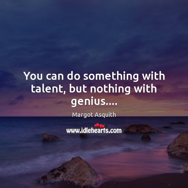 You can do something with talent, but nothing with genius…. Image