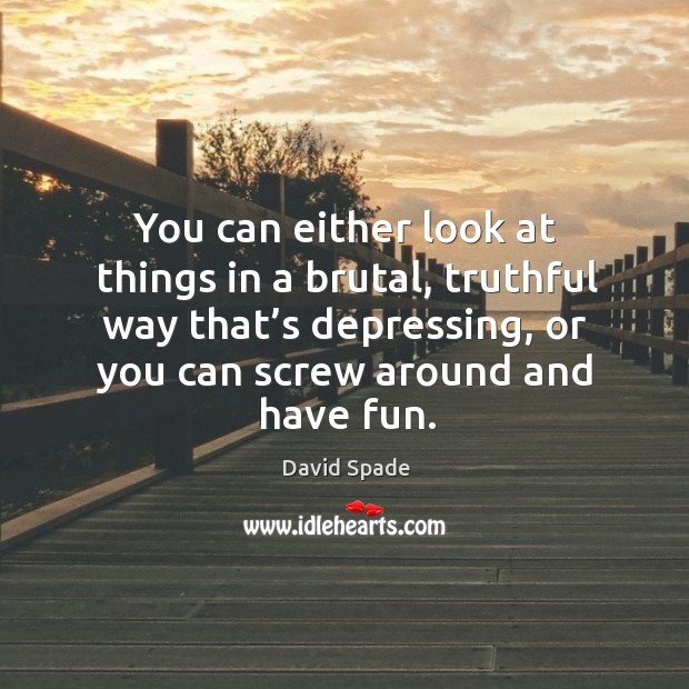 You can either look at things in a brutal, truthful way that’s depressing, or you can screw around and have fun. Image