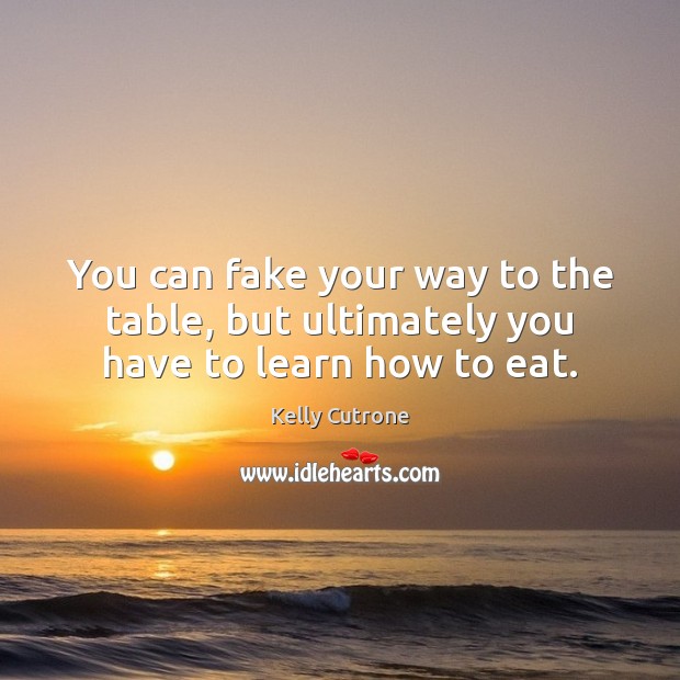You can fake your way to the table, but ultimately you have to learn how to eat. Kelly Cutrone Picture Quote
