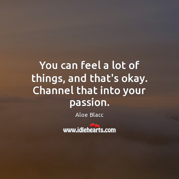 You can feel a lot of things, and that’s okay. Channel that into your passion. Image