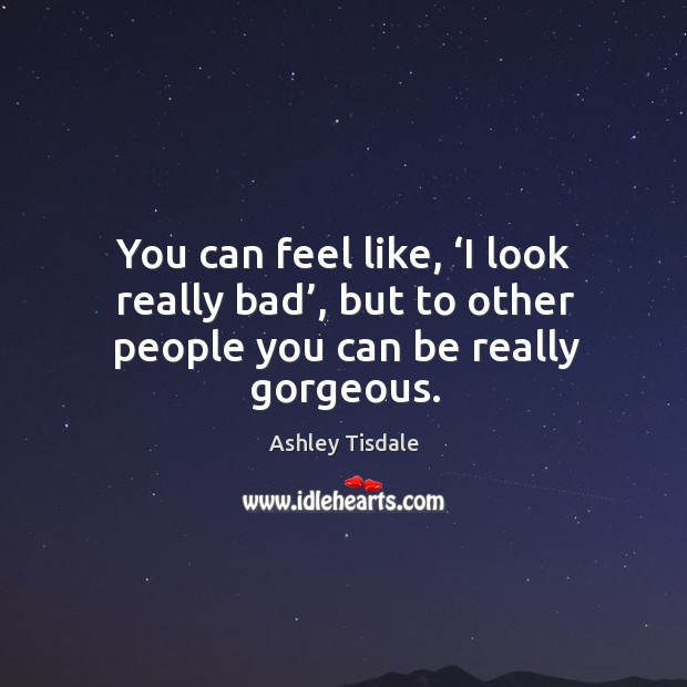 You can feel like, ‘i look really bad’, but to other people you can be really gorgeous. Ashley Tisdale Picture Quote