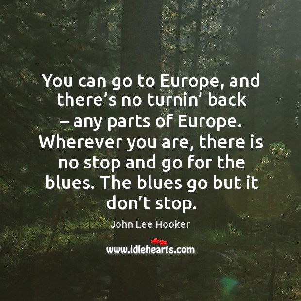 You can go to europe, and there’s no turnin’ back – any parts of europe. Wherever you are, there is no stop and go for the blues. Image