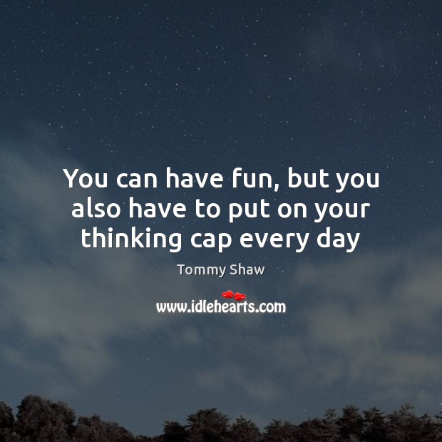 You can have fun, but you also have to put on your thinking cap every day Tommy Shaw Picture Quote