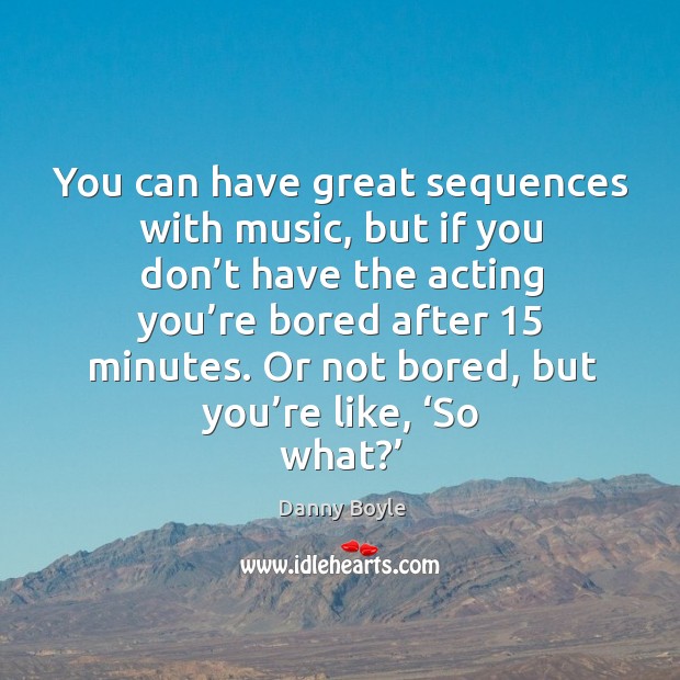 You can have great sequences with music, but if you don’t have the acting you’re bored after 15 minutes. Danny Boyle Picture Quote