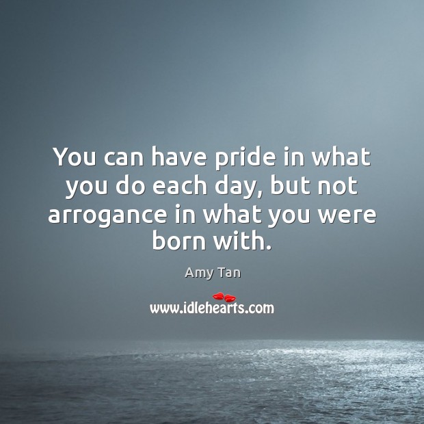 You can have pride in what you do each day, but not arrogance in what you were born with. Amy Tan Picture Quote