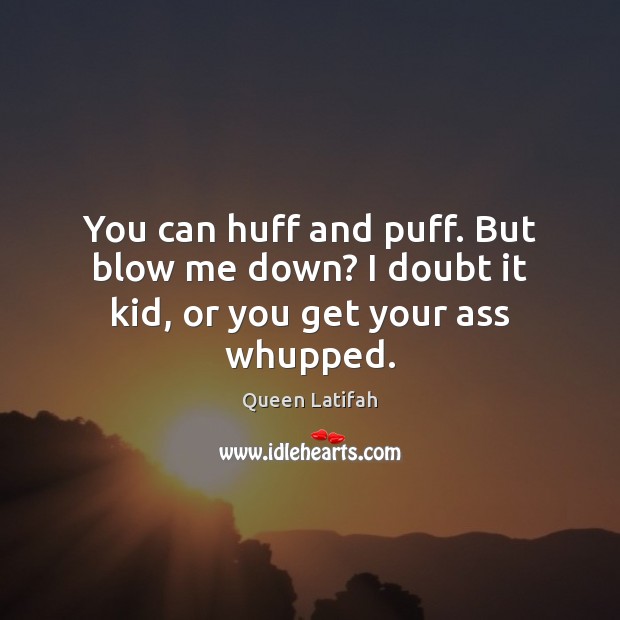 You can huff and puff. But blow me down? I doubt it kid, or you get your ass whupped. Image