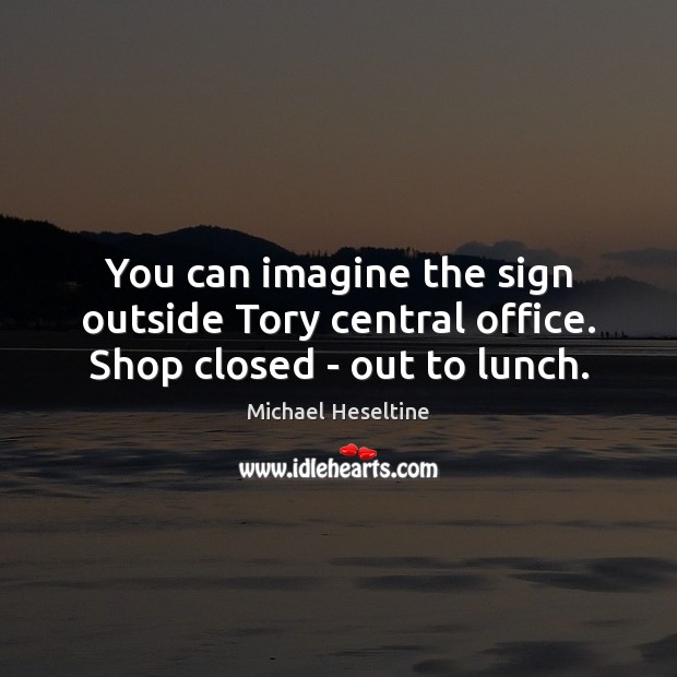 You can imagine the sign outside Tory central office. Shop closed – out to lunch. Michael Heseltine Picture Quote