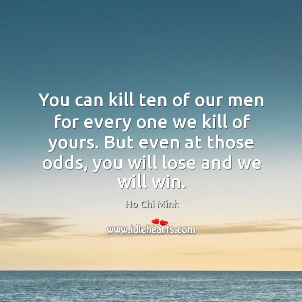 You can kill ten of our men for every one we kill of yours. But even at those odds, you will lose and we will win. Ho Chi Minh Picture Quote