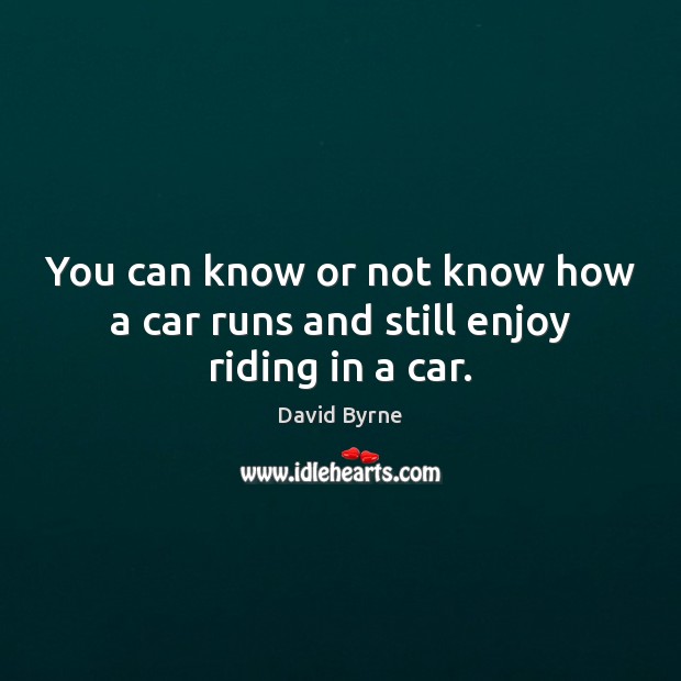 You can know or not know how a car runs and still enjoy riding in a car. Image