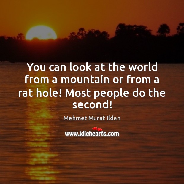 You can look at the world from a mountain or from a rat hole! Most people do the second! Image