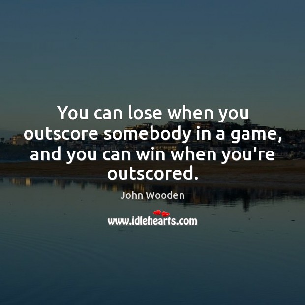 You can lose when you outscore somebody in a game, and you can win when you’re outscored. John Wooden Picture Quote