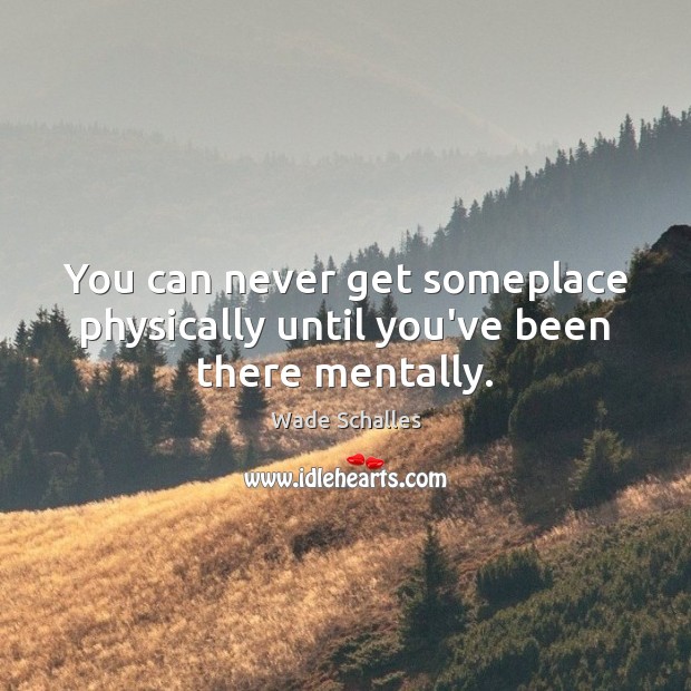 You can never get someplace physically until you’ve been there mentally. Image