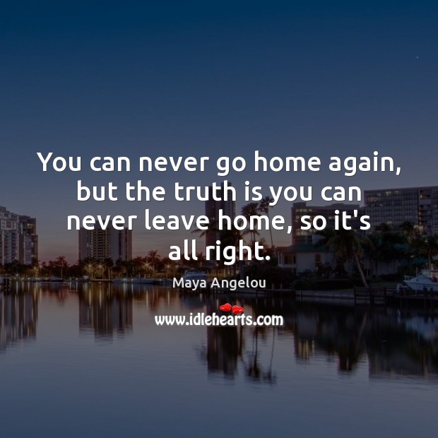 You can never go home again, but the truth is you can never leave home, so it’s all right. Maya Angelou Picture Quote