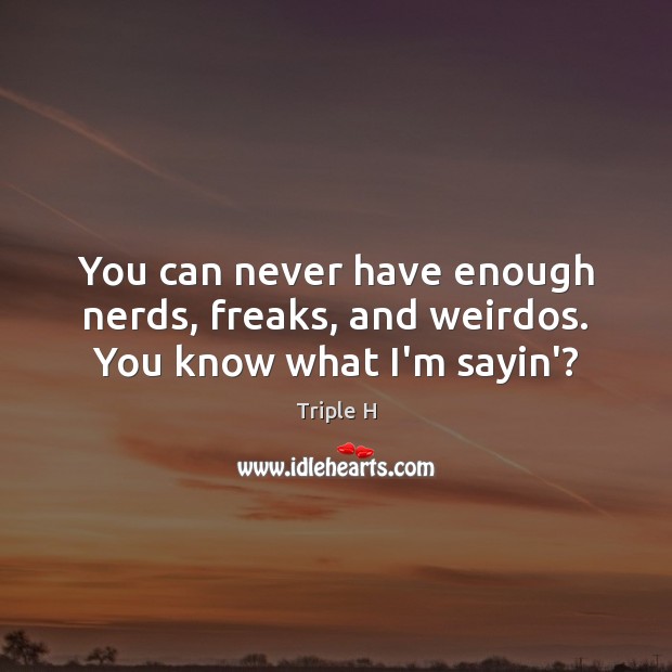 You can never have enough nerds, freaks, and weirdos. You know what I’m sayin’? 