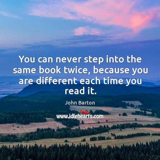 You can never step into the same book twice, because you are different each time you read it. John Barton Picture Quote