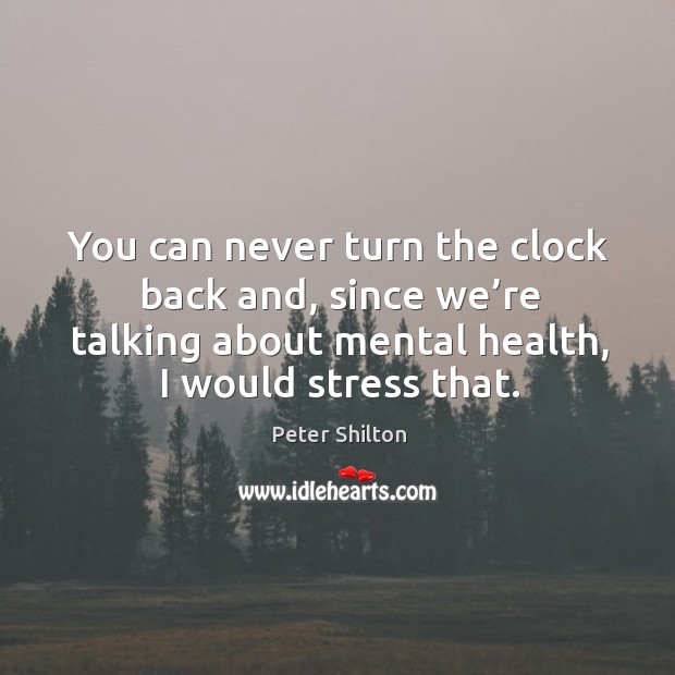 You can never turn the clock back and, since we’re talking about mental health, I would stress that. Image