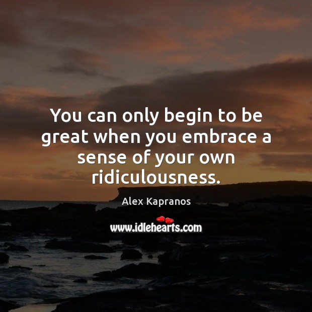 You can only begin to be great when you embrace a sense of your own ridiculousness. Alex Kapranos Picture Quote